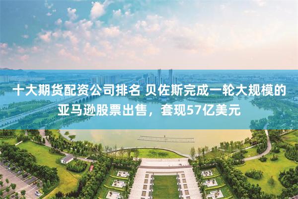 十大期货配资公司排名 贝佐斯完成一轮大规模的亚马逊股票出售，套现57亿美元