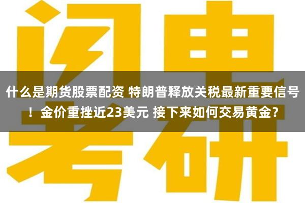 什么是期货股票配资 特朗普释放关税最新重要信号！金价重挫近23美元 接下来如何交易黄金？