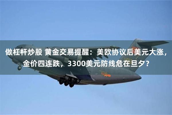 做杠杆炒股 黄金交易提醒：美欧协议后美元大涨，金价四连跌，3300美元防线危在旦夕？