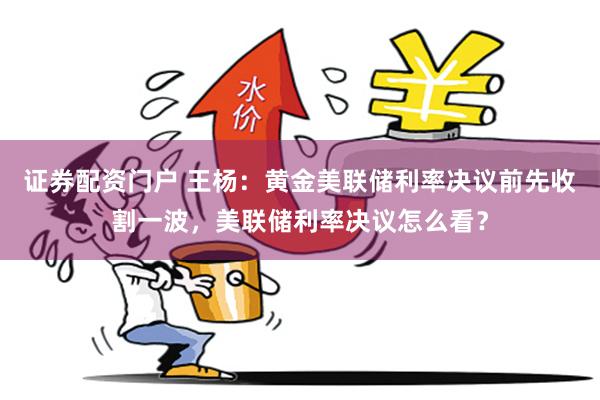 证券配资门户 王杨：黄金美联储利率决议前先收割一波，美联储利率决议怎么看？