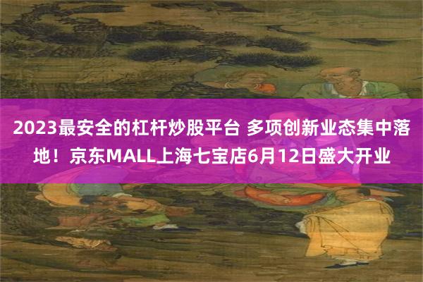 2023最安全的杠杆炒股平台 多项创新业态集中落地！京东MALL上海七宝店6月12日盛大开业
