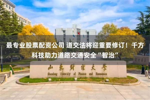 最专业股票配资公司 道交法将迎重要修订！千方科技助力道路交通安全“智治”