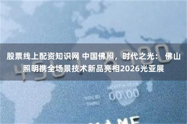 股票线上配资知识网 中国佛照，时代之光： 佛山照明携全场景技术新品亮相2026光亚展