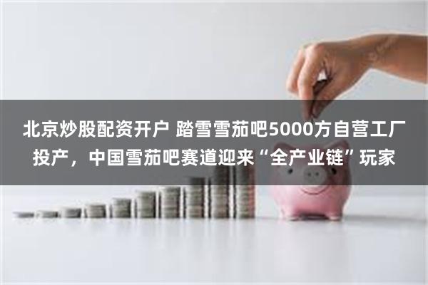 北京炒股配资开户 踏雪雪茄吧5000方自营工厂投产，中国雪茄吧赛道迎来“全产业链”玩家