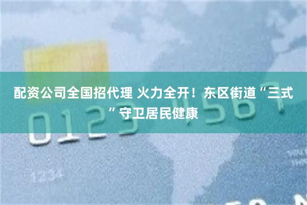 配资公司全国招代理 火力全开！东区街道“三式”守卫居民健康