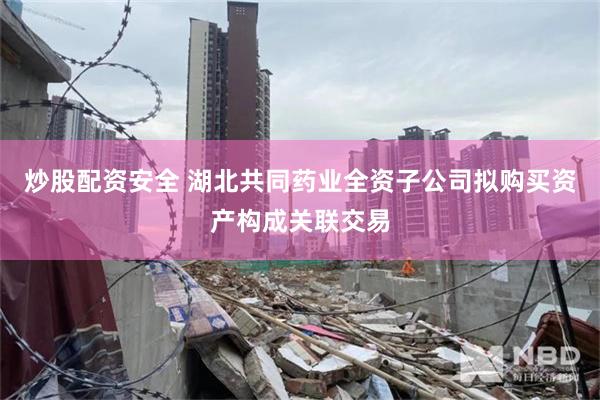 炒股配资安全 湖北共同药业全资子公司拟购买资产构成关联交易