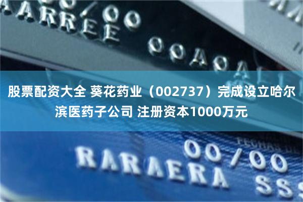 股票配资大全 葵花药业（002737）完成设立哈尔滨医药子公司 注册资本1000万元