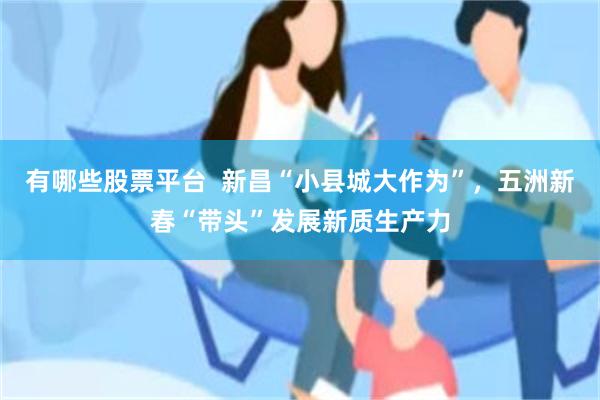 有哪些股票平台 新昌“小县城大作为”,五洲新春“带头”发展新质生产力
