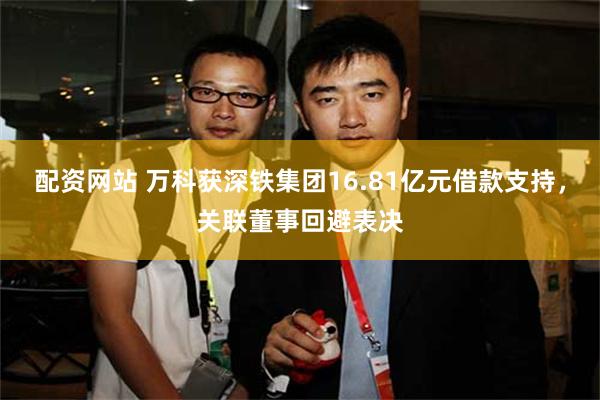 配资网站 万科获深铁集团16.81亿元借款支持，关联董事回避表决