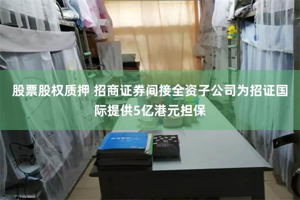 股票股权质押 招商证券间接全资子公司为招证国际提供5亿港元担保