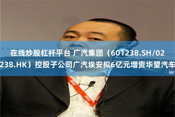 在线炒股杠杆平台 广汽集团（601238.SH/02238.HK）控股子公司广汽埃安拟6亿元增资华望汽车