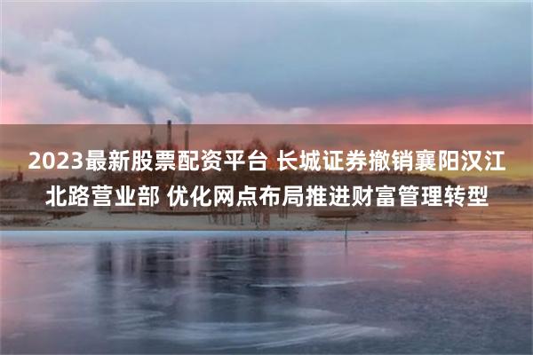 2023最新股票配资平台 长城证券撤销襄阳汉江北路营业部 优化网点布局推进财富管理转型
