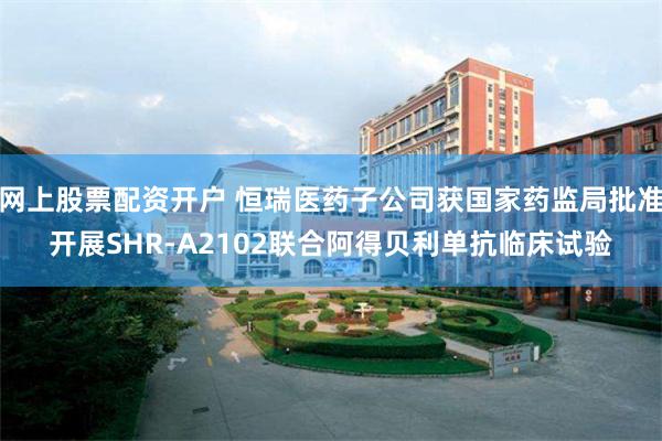 网上股票配资开户 恒瑞医药子公司获国家药监局批准开展SHR-A2102联合阿得贝利单抗临床试验
