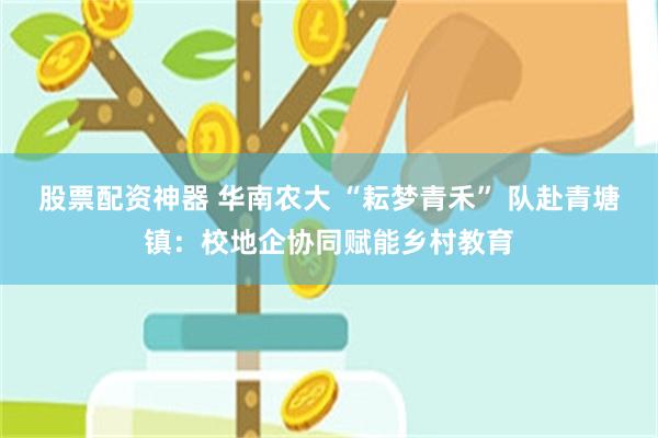 股票配资神器 华南农大 “耘梦青禾” 队赴青塘镇：校地企协同赋能乡村教育