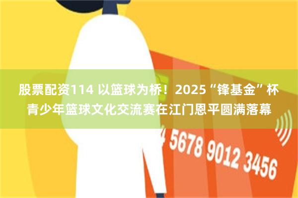 股票配资114 以篮球为桥！2025“锋基金”杯青少年篮球文化交流赛在江门恩平圆满落幕