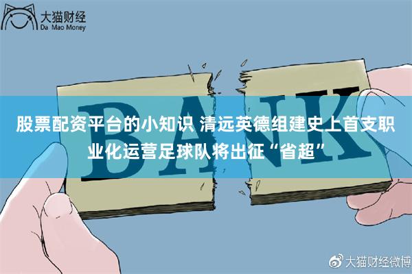 股票配资平台的小知识 清远英德组建史上首支职业化运营足球队将出征“省超”