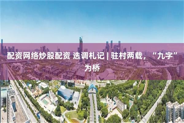 配资网络炒股配资 选调札记 | 驻村两载，“九字”为桥
