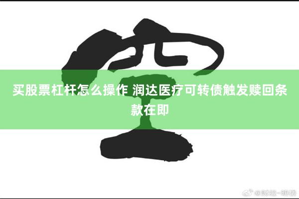 买股票杠杆怎么操作 润达医疗可转债触发赎回条款在即