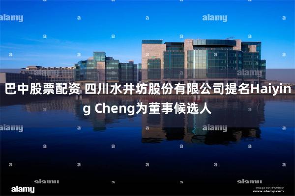 巴中股票配资 四川水井坊股份有限公司提名Haiying Cheng为董事候选人
