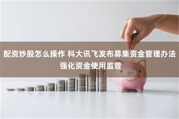 配资炒股怎么操作 科大讯飞发布募集资金管理办法 强化资金使用监管