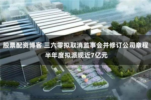 股票配资博客 三六零拟取消监事会并修订公司章程 半年度拟派现近7亿元