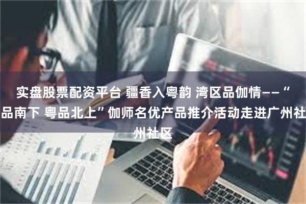 实盘股票配资平台 疆香入粤韵 湾区品伽情——“疆品南下 粤品北上”伽师名优产品推介活动走进广州社区