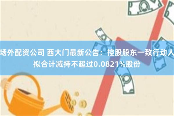 场外配资公司 西大门最新公告：控股股东一致行动人拟合计减持不超过0.0821%股份