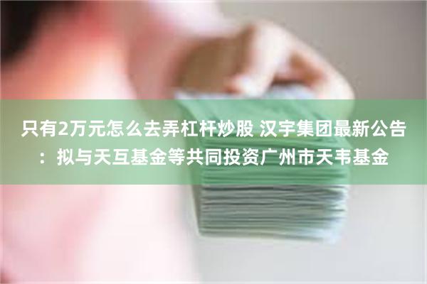 只有2万元怎么去弄杠杆炒股 汉宇集团最新公告：拟与天互基金等共同投资广州市天韦基金