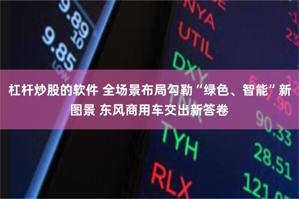 杠杆炒股的软件 全场景布局勾勒“绿色、智能”新图景 东风商用车交出新答卷