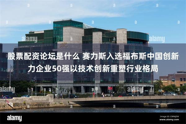 股票配资论坛是什么 赛力斯入选福布斯中国创新力企业50强以技术创新重塑行业格局