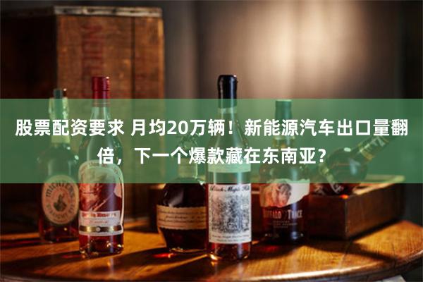 股票配资要求 月均20万辆！新能源汽车出口量翻倍，下一个爆款藏在东南亚？