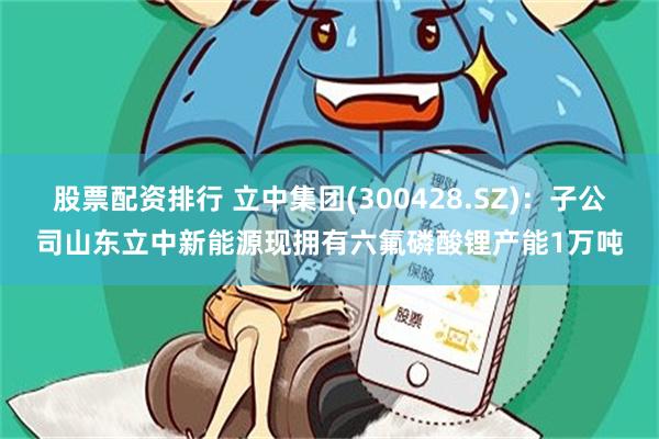 股票配资排行 立中集团(300428.SZ)：子公司山东立中新能源现拥有六氟磷酸锂产能1万吨