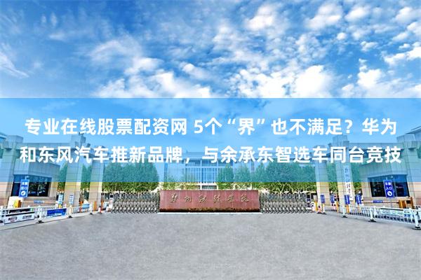 专业在线股票配资网 5个“界”也不满足？华为和东风汽车推新品牌，与余承东智选车同台竞技