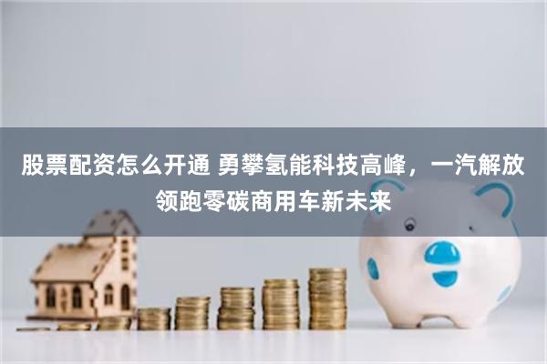 股票配资怎么开通 勇攀氢能科技高峰，一汽解放领跑零碳商用车新未来