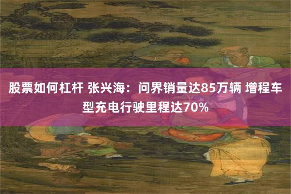 股票如何杠杆 张兴海：问界销量达85万辆 增程车型充电行驶里程达70%