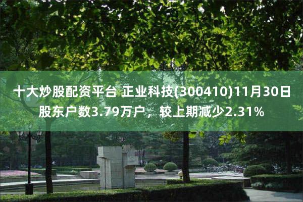 十大炒股配资平台 正业科技(300410)11月30日股东户数3.79万户，较上期减少2.31%