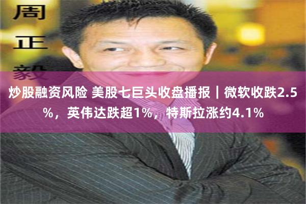 炒股融资风险 美股七巨头收盘播报｜微软收跌2.5%，英伟达跌超1%，特斯拉涨约4.1%