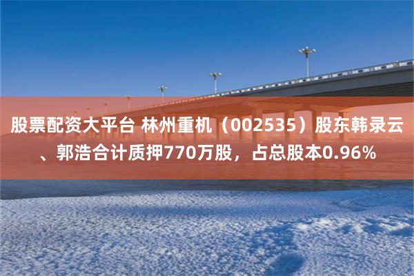 股票配资大平台 林州重机（002535）股东韩录云、郭浩合计质押770万股，占总股本0.96%