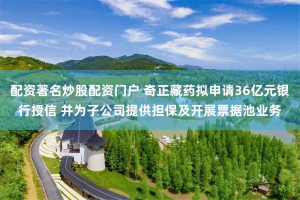 配资著名炒股配资门户 奇正藏药拟申请36亿元银行授信 并为子公司提供担保及开展票据池业务