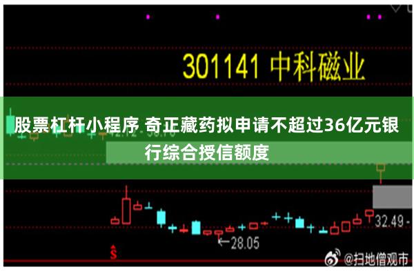 股票杠杆小程序 奇正藏药拟申请不超过36亿元银行综合授信额度