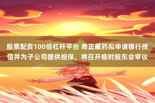 股票配资100倍杠杆平台 奇正藏药拟申请银行授信并为子公司提供担保,将召开临时股东会审议