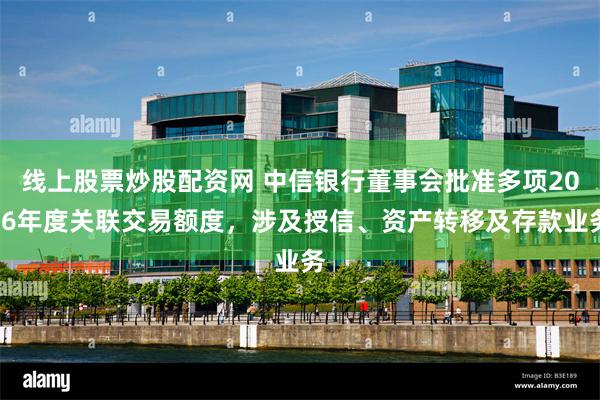 线上股票炒股配资网 中信银行董事会批准多项2026年度关联交易额度，涉及授信、资产转移及存款业务