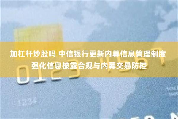 加杠杆炒股吗 中信银行更新内幕信息管理制度 强化信息披露合规与内幕交易防控