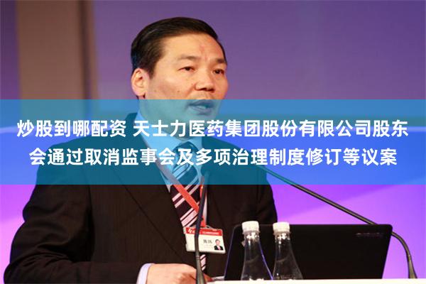 炒股到哪配资 天士力医药集团股份有限公司股东会通过取消监事会及多项治理制度修订等议案