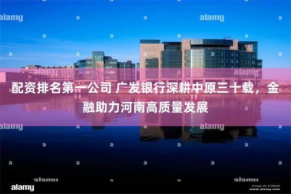 配资排名第一公司 广发银行深耕中原三十载，金融助力河南高质量发展