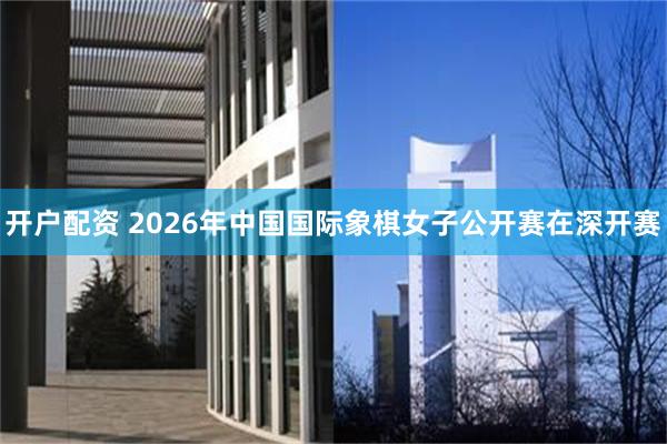 开户配资 2026年中国国际象棋女子公开赛在深开赛