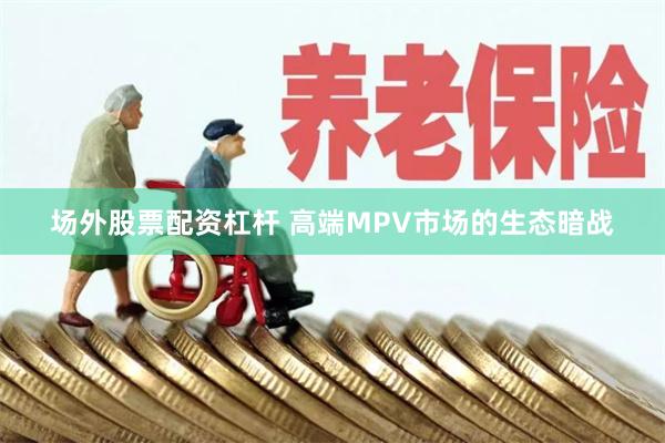 场外股票配资杠杆 高端MPV市场的生态暗战