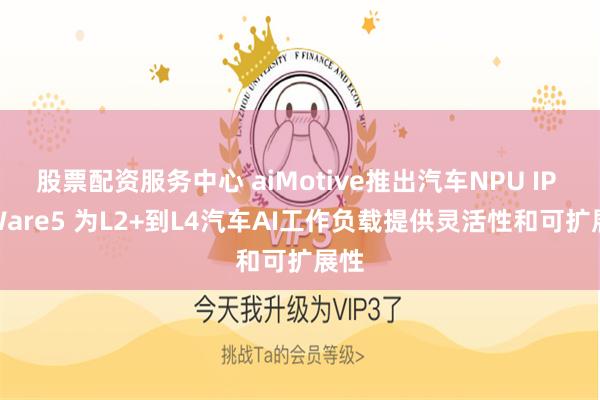 股票配资服务中心 aiMotive推出汽车NPU IP aiWare5 为L2+到L4汽车AI工作负载提供灵活性和可扩展性