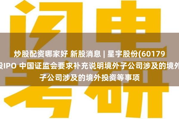 炒股配资哪家好 新股消息 | 星宇股份(601799.SH)拟港股IPO 中国证监会要求补充说明境外子公司涉及的境外投资等事项