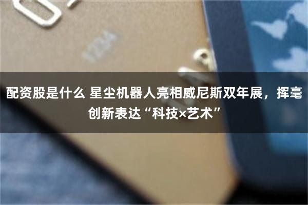配资股是什么 星尘机器人亮相威尼斯双年展，挥毫创新表达“科技×艺术”